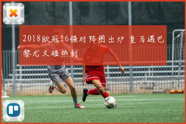 2018欧冠16强对阵图出炉 皇马遇巴黎尤文碰热刺