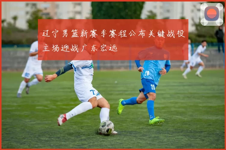 辽宁男篮新赛季赛程公布关键战役主场迎战广东宏远