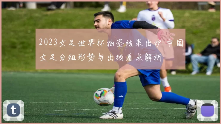 2023女足世界杯抽签结果出炉 中国女足分组形势与出线看点解析