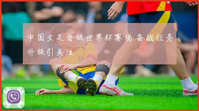 中国女足晋级世界杯赛场 备战任务升级引关注