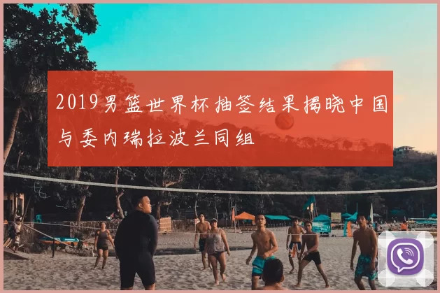 2019男篮世界杯抽签结果揭晓中国与委内瑞拉波兰同组