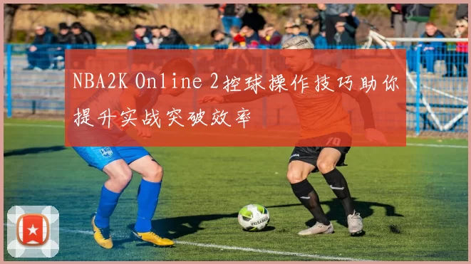 NBA2K Online 2控球操作技巧助你提升实战突破效率