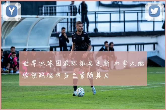 世界冰球国家队排名更新 加拿大继续领跑瑞典芬兰紧随其后