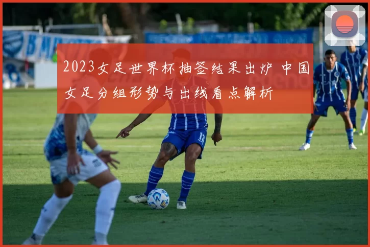 2023女足世界杯抽签结果出炉 中国女足分组形势与出线看点解析