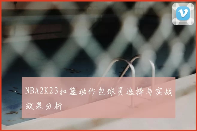 NBA2K23扣篮动作包球员选择与实战效果分析
