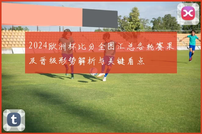 2024欧洲杯比分全图汇总各轮赛果及晋级形势解析与关键看点