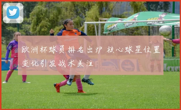 欧洲杯球员排名出炉 核心球星位置变化引发战术关注