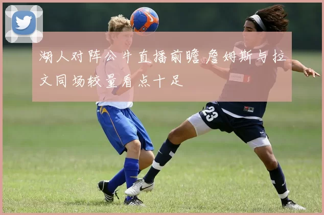 湖人对阵公牛直播前瞻 詹姆斯与拉文同场较量看点十足