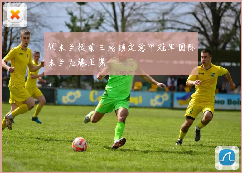 AC米兰提前三轮锁定意甲冠军国际米兰无缘卫冕
