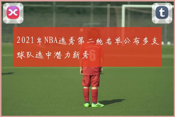 2021年NBA选秀第二轮名单公布多支球队选中潜力新秀