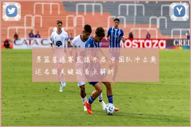 男篮落选赛直播开启 中国队冲击奥运名额关键战看点解析