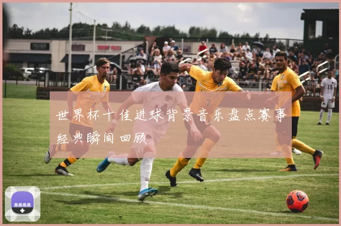 世界杯十佳进球背景音乐盘点赛事经典瞬间回顾