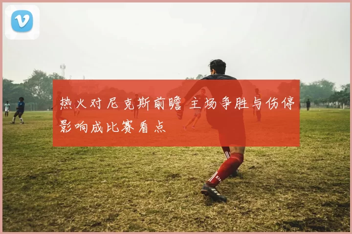 热火对尼克斯前瞻 主场争胜与伤停影响成比赛看点