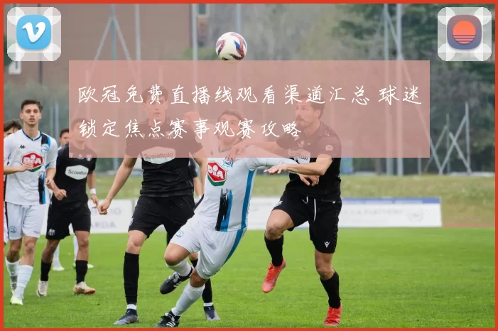 欧冠免费直播线观看渠道汇总 球迷锁定焦点赛事观赛攻略