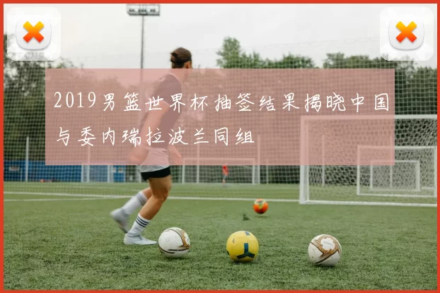 2019男篮世界杯抽签结果揭晓中国与委内瑞拉波兰同组