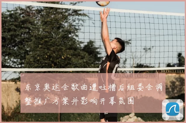 东京奥运会歌曲遭吐槽后组委会调整推广方案并影响开幕氛围