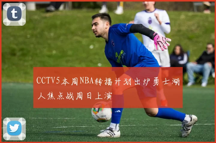 CCTV5本周NBA转播计划出炉勇士湖人焦点战周日上演