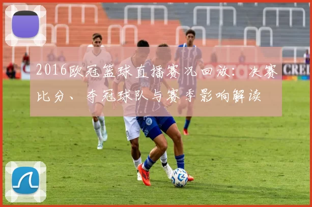 2016欧冠篮球直播赛况回放：决赛比分、夺冠球队与赛季影响解读