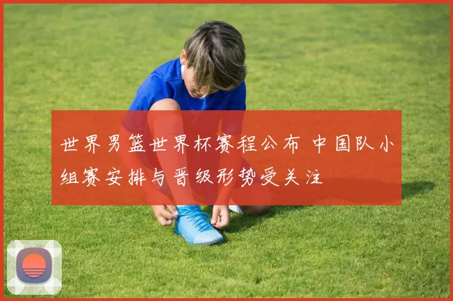 世界男篮世界杯赛程公布 中国队小组赛安排与晋级形势受关注