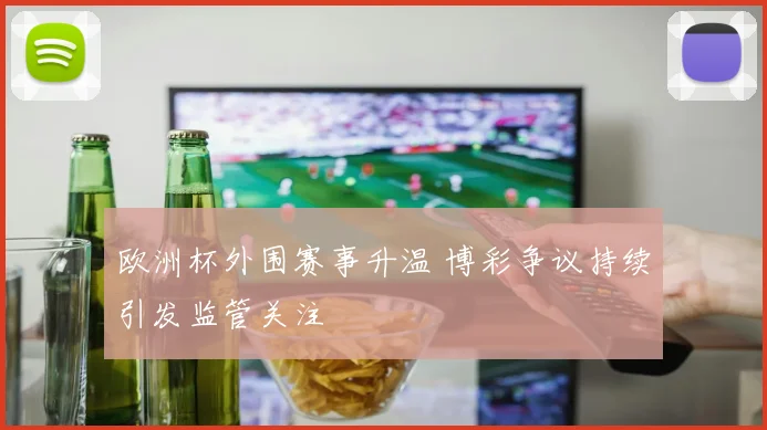 欧洲杯外围赛事升温 博彩争议持续引发监管关注