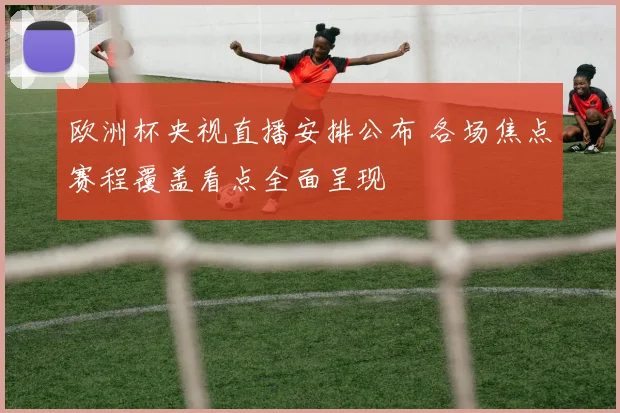 欧洲杯央视直播安排公布 各场焦点赛程覆盖看点全面呈现