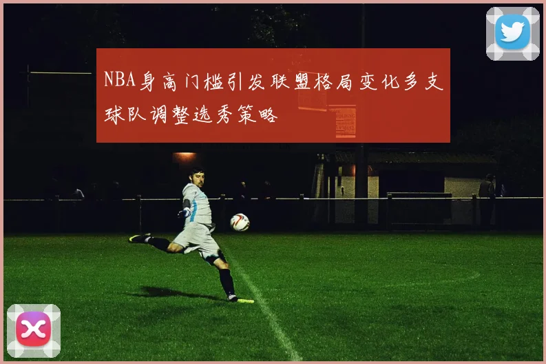 NBA身高门槛引发联盟格局变化多支球队调整选秀策略