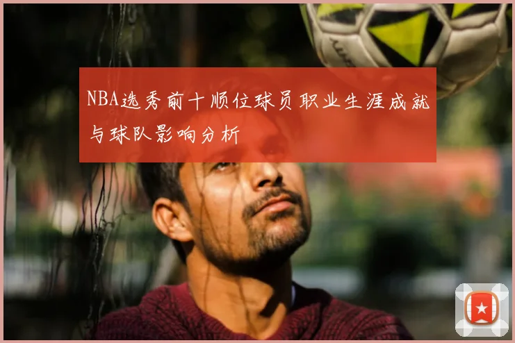 NBA选秀前十顺位球员职业生涯成就与球队影响分析