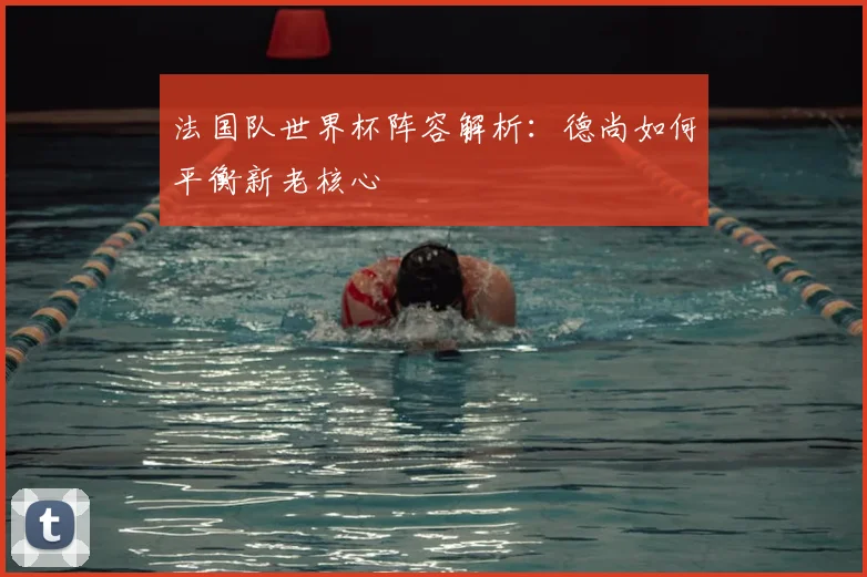 法国队世界杯阵容解析:德尚如何平衡新老核心