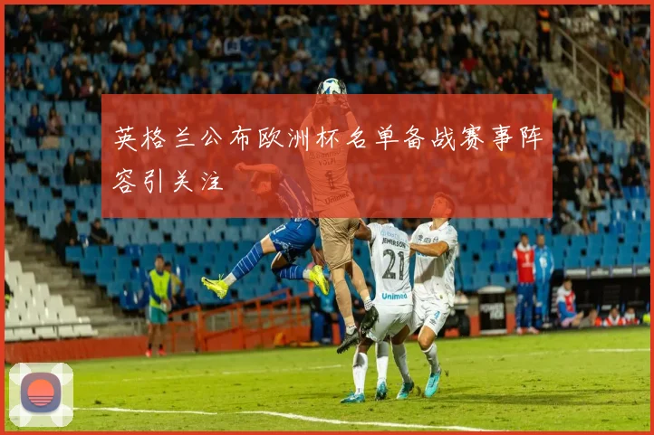 英格兰公布欧洲杯名单备战赛事阵容引关注